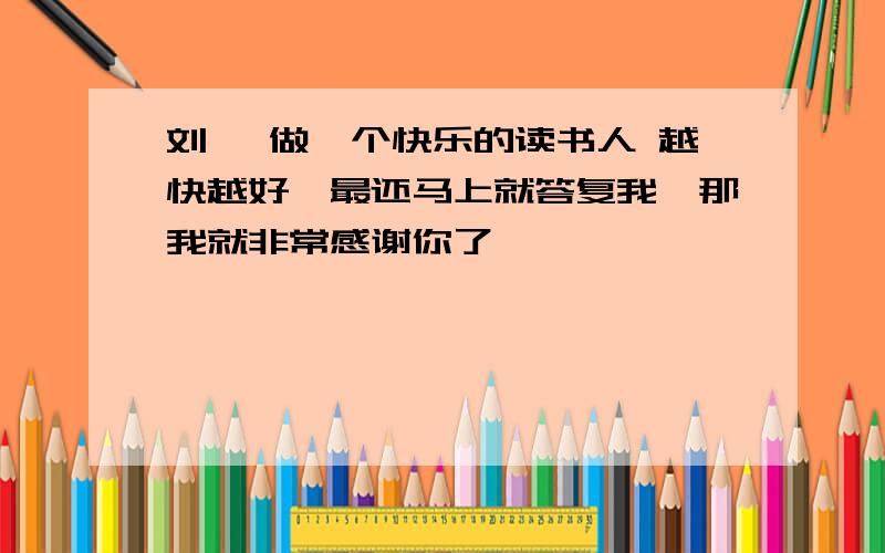 刘墉 做一个快乐的读书人 越快越好,最还马上就答复我,那我就非常感谢你了,