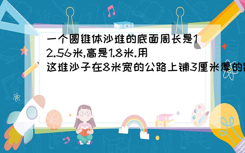 一个圆锥体沙堆的底面周长是12.56米,高是1.8米.用这堆沙子在8米宽的公路上铺3厘米厚的路面,能铺多长?一定得是对的