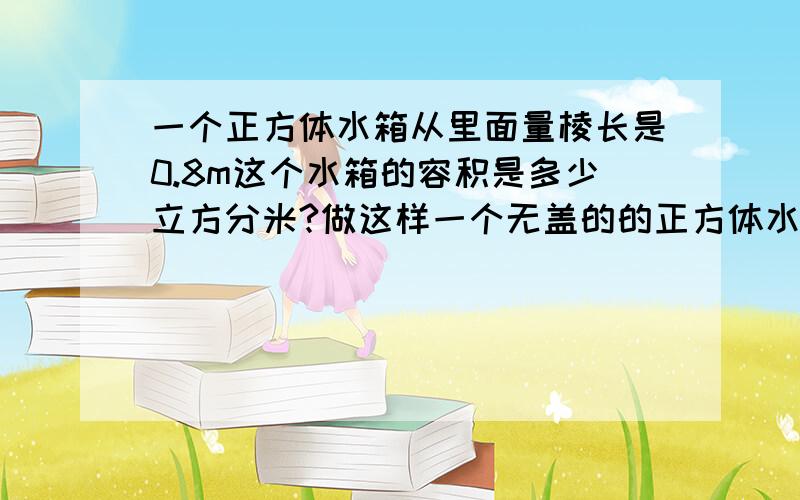 一个正方体水箱从里面量棱长是0.8m这个水箱的容积是多少立方分米?做这样一个无盖的的正方体水箱至少要用多少平方分米的铁皮?