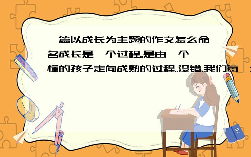 一篇以成长为主题的作文怎么命名成长是一个过程。是由一个懵懂的孩子走向成熟的过程。没错，我们每一秒钟都在成长，逐渐在人生的阶梯上踏上脚印。无论是金碧辉煌的一个印记还是败