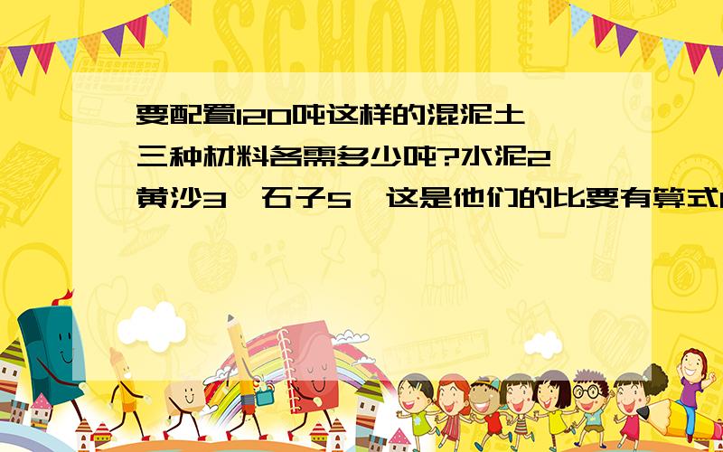 要配置120吨这样的混泥土,三种材料各需多少吨?水泥2,黄沙3,石子5,这是他们的比要有算式0.0