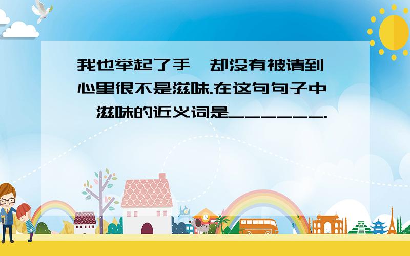 我也举起了手,却没有被请到,心里很不是滋味.在这句句子中,滋味的近义词是______.