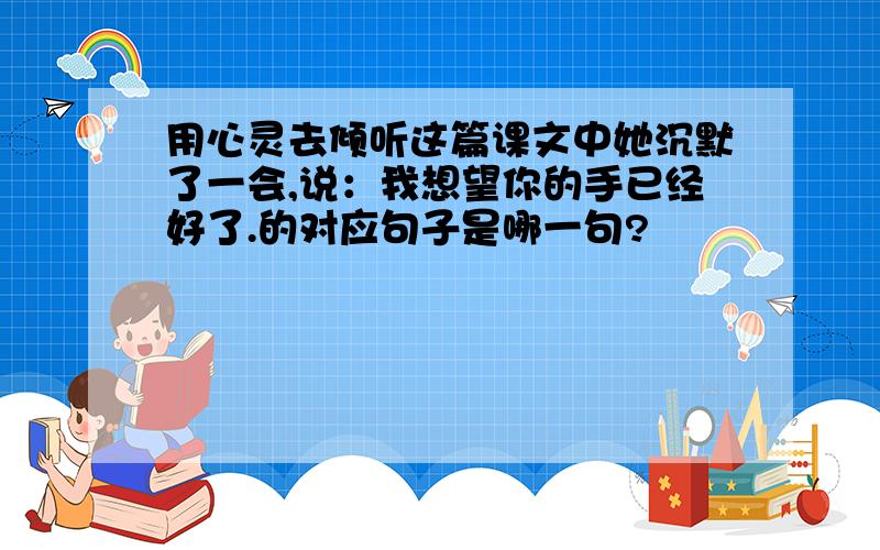 用心灵去倾听这篇课文中她沉默了一会,说：我想望你的手已经好了.的对应句子是哪一句?