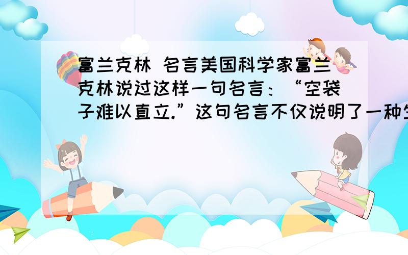 富兰克林 名言美国科学家富兰克林说过这样一句名言：“空袋子难以直立.”这句名言不仅说明了一种生活现象,更蕴藏着一个深刻的道理,请说出这个道理.快,谁又快又准,我就选谁为最佳答案