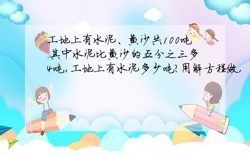 工地上有水泥、黄沙共100吨.其中水泥比黄沙的五分之三多4吨,工地上有水泥多少吨?用解方程做,