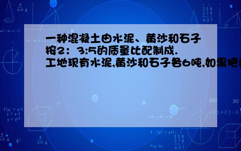 一种混凝土由水泥、黄沙和石子按2：3:5的质量比配制成.工地现有水泥,黄沙和石子各6吨,如果把黄沙正好用完,水泥多出多少吨,还要运进石子多少吨?