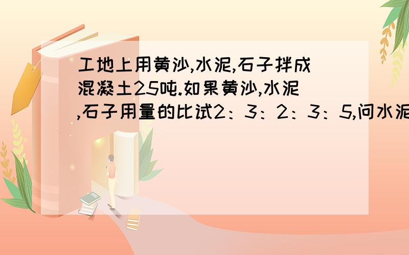 工地上用黄沙,水泥,石子拌成混凝土25吨.如果黄沙,水泥,石子用量的比试2：3：2：3：5,问水泥用了多少吨?