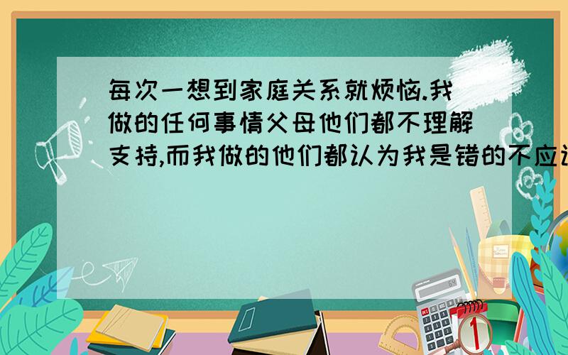 每次一想到家庭关系就烦恼.我做的任何事情父母他们都不理解支持,而我做的他们都认为我是错的不应该的每次在和他们发生口角的时候,总是会有很多借口来骂我,从生活可以扯到学习.我觉