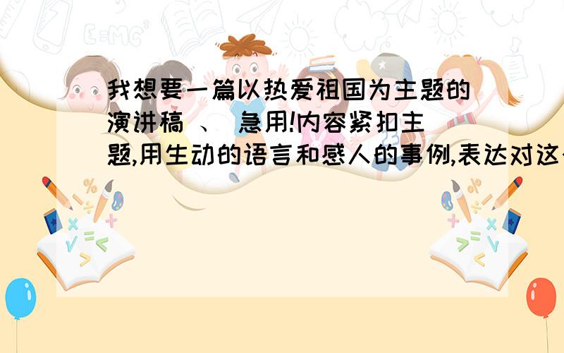 我想要一篇以热爱祖国为主题的演讲稿 、 急用!内容紧扣主题,用生动的语言和感人的事例,表达对这个主题的理解,展现新时期青少年热爱祖国,奋发进取的精神面貌.我急用,