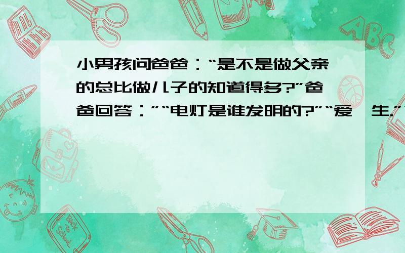 小男孩问爸爸：“是不是做父亲的总比做儿子的知道得多?”爸爸回答：”“电灯是谁发明的?”“爱迪生.”“那爱迪生的爸爸怎么没有发明电灯?” 爸爸顿时哑口无言……选择一个角度构思