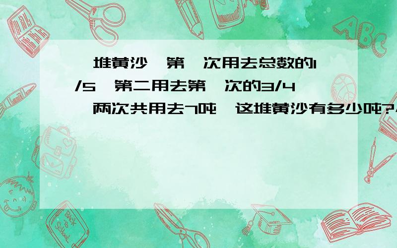 一堆黄沙,第一次用去总数的1/5,第二用去第一次的3/4,两次共用去7吨,这堆黄沙有多少吨?小学数学        急急急急急急急急急!