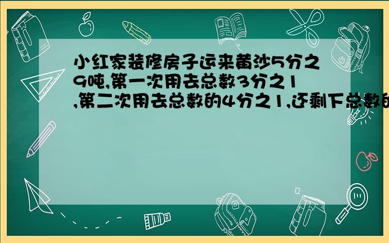 小红家装修房子运来黄沙5分之9吨,第一次用去总数3分之1,第二次用去总数的4分之1,还剩下总数的几分之几没用要有算式 我会给更多的悬赏分