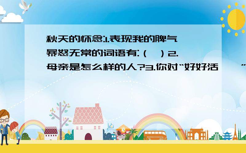 秋天的怀念:1.表现我的脾气暴怒无常的词语有:（ ）2.母亲是怎么样的人?3.你对“好好活……”的理解是：可以查查这篇课文，应该能查到