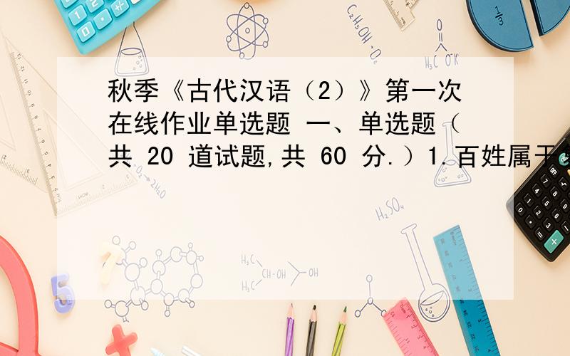 秋季《古代汉语（2）》第一次在线作业单选题 一、单选题（共 20 道试题,共 60 分.）1.百姓属于复音词中的A.连绵词B.叠音词C.附音词D.合成词 满分：3 分2.由两个字构成的一个词,形成一个完整