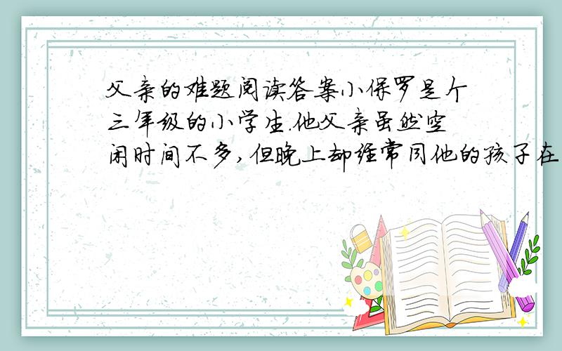 父亲的难题阅读答案小保罗是个三年级的小学生.他父亲虽然空闲时间不多,但晚上却经常同他的孩子在一起.父亲喜欢孩子,总是津津乐道、不厌其烦地给他们讲些富有教益的寓言和别的故事.