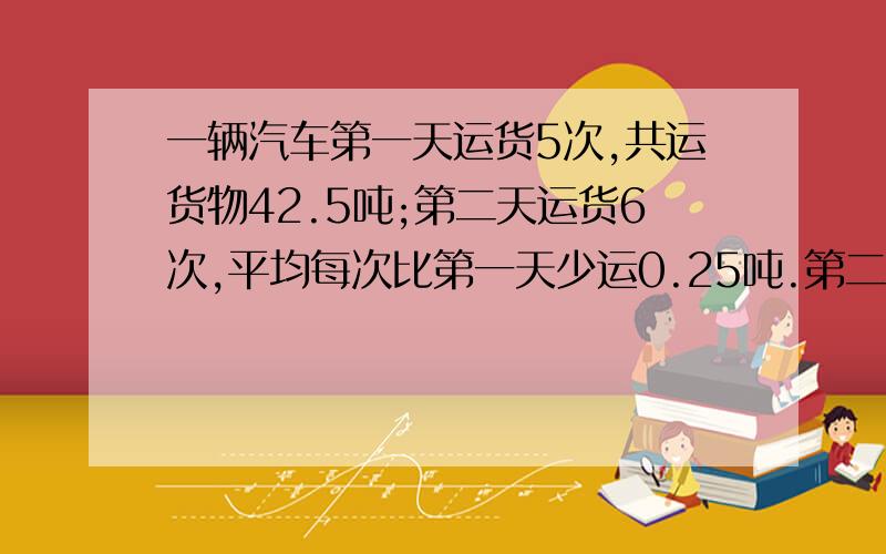 一辆汽车第一天运货5次,共运货物42.5吨;第二天运货6次,平均每次比第一天少运0.25吨.第二天运货物多少吨急急急急急急急急急急急急急急急