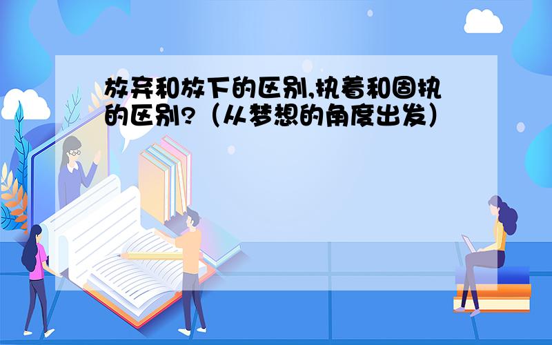 放弃和放下的区别,执着和固执的区别?（从梦想的角度出发）