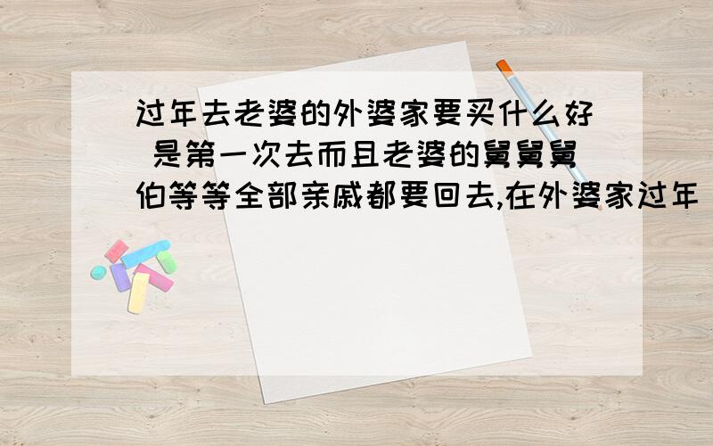 过年去老婆的外婆家要买什么好 是第一次去而且老婆的舅舅舅伯等等全部亲戚都要回去,在外婆家过年 ,要不要每个人都要送礼?还是只送外婆,要送什么?（）