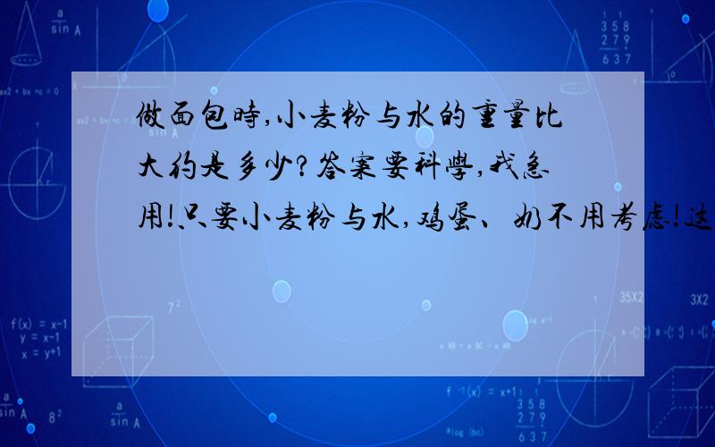 做面包时,小麦粉与水的重量比大约是多少?答案要科学,我急用!只要小麦粉与水,鸡蛋、奶不用考虑!这是我作业上的题,一定要帮我!我会提高悬赏分.