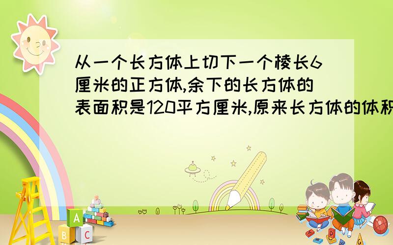 从一个长方体上切下一个棱长6厘米的正方体,余下的长方体的表面积是120平方厘米,原来长方体的体积是多少立方厘米?（求啊,快啊,13:·）