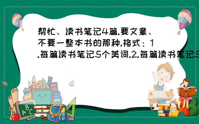 帮忙、读书笔记4篇.要文章、不要一整本书的那种.格式：1.每篇读书笔记5个美词.2.每篇读书笔记5句好句.3.一句话概括内容.4.200字以上读后感.