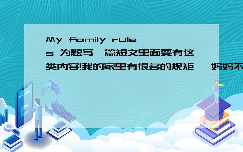 My family rules 为题写一篇短文里面要有这类内容!我的家里有很多的规矩 ,妈妈不允许我戴耳环,穿耳洞.妈妈不允许我的屋子脏乱.每天必须学习熬夜到10点.在上学的晚上我不许看电视.