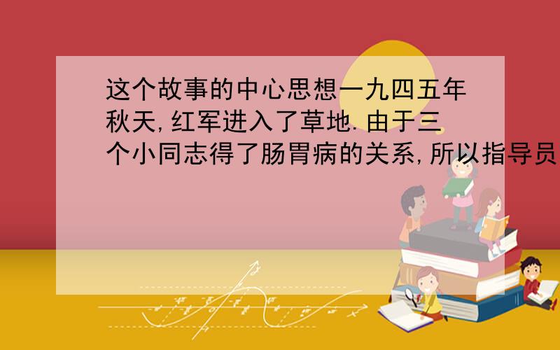 这个故事的中心思想一九四五年秋天,红军进入了草地.由于三个小同志得了肠胃病的关系,所以指导员就让炊事班长照顾他们.三个病号一天只走了二十里路,到了宿营地,班长就到处挖草根,和着