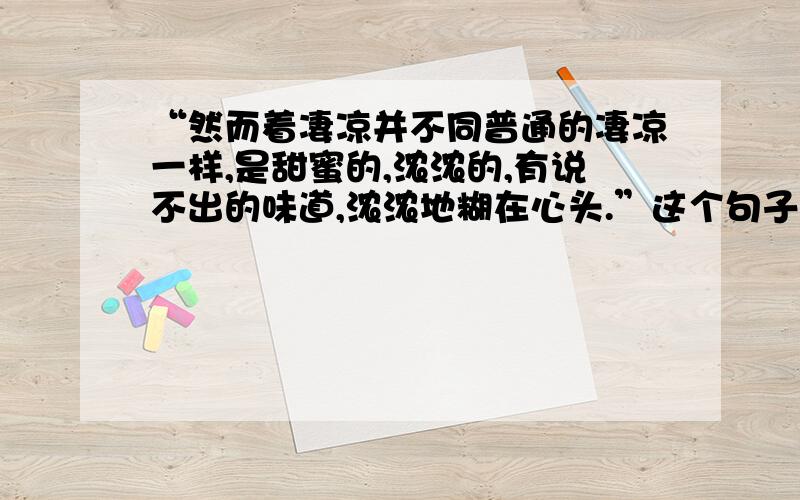 “然而着凄凉并不同普通的凄凉一样,是甜蜜的,浓浓的,有说不出的味道,浓浓地糊在心头.”这个句子中加点的词（加点词：凄凉、甜蜜）用在一起矛盾吗?为什么?请说明理由.