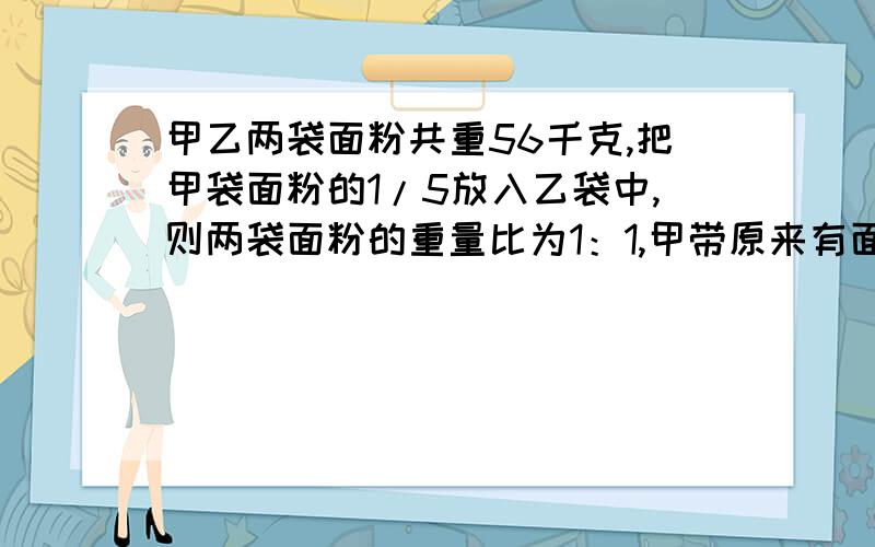 甲乙两袋面粉共重56千克,把甲袋面粉的1/5放入乙袋中,则两袋面粉的重量比为1：1,甲带原来有面粉多少千克