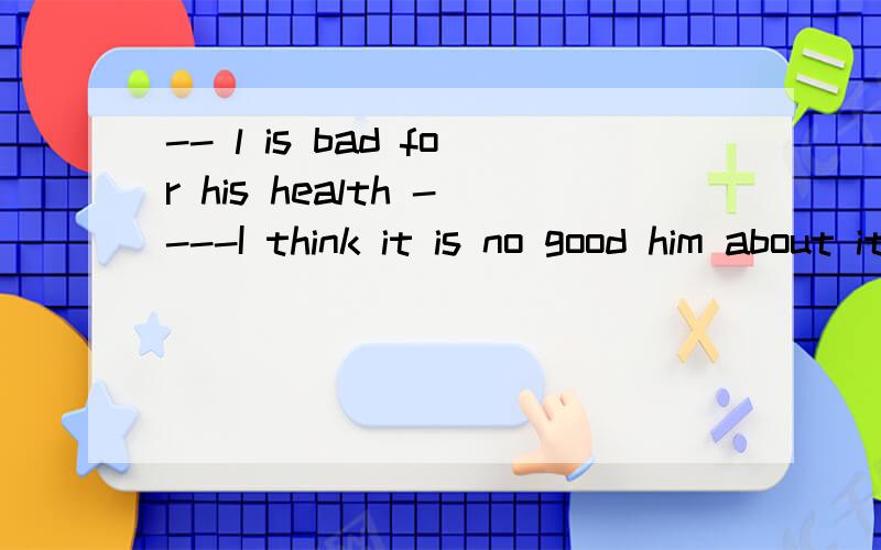 -- l is bad for his health ----I think it is no good him about itAdrink,to tell B drinking ,to tell C drinking,telling D To dring ,tells     ---（）too much alcohol(酒) is bad for his health.----I think it is no good () him about it