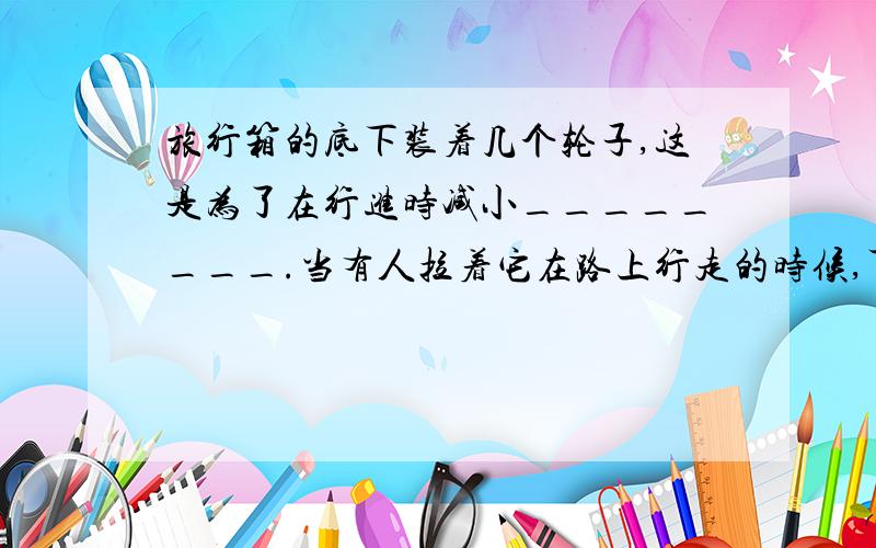 旅行箱的底下装着几个轮子,这是为了在行进时减小________.当有人拉着它在路上行走的时候,可以把箱子看作是一个______杠杆.