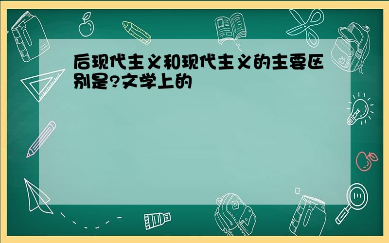 后现代主义和现代主义的主要区别是?文学上的