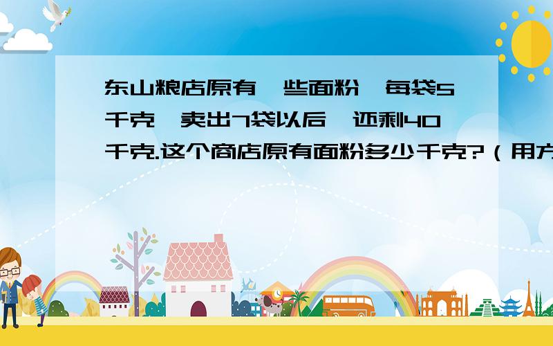 东山粮店原有一些面粉,每袋5千克,卖出7袋以后,还剩40千克.这个商店原有面粉多少千克?（用方程解）