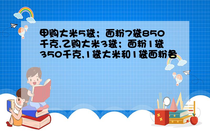 甲购大米5袋；面粉7袋850千克,乙购大米3袋；面粉1袋350千克,1袋大米和1袋面粉各