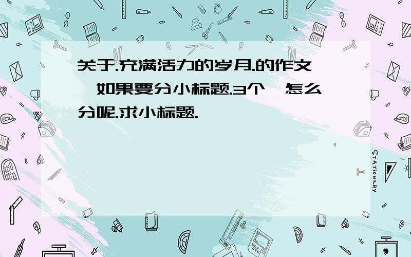 关于.充满活力的岁月.的作文,如果要分小标题.3个,怎么分呢.求小标题.