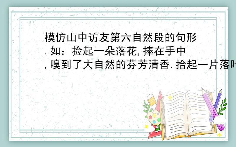 模仿山中访友第六自然段的句形.如：捡起一朵落花,捧在手中,嗅到了大自然的芬芳清香.拾起一片落叶,细数精致的纹理,我看到了它蕴含的生命的奥秘,在它们走向泥土的途中,我加入了这短暂