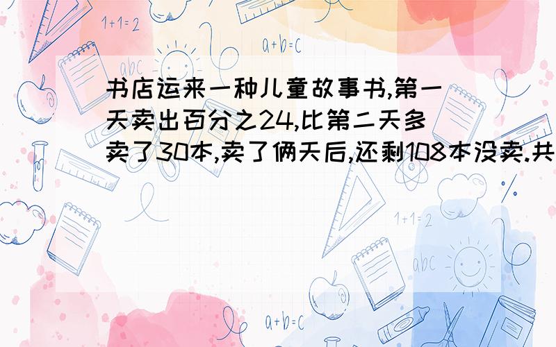 书店运来一种儿童故事书,第一天卖出百分之24,比第二天多卖了30本,卖了俩天后,还剩108本没卖.共多少本