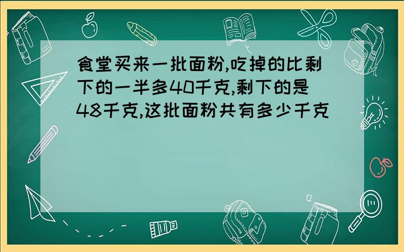 食堂买来一批面粉,吃掉的比剩下的一半多40千克,剩下的是48千克,这批面粉共有多少千克