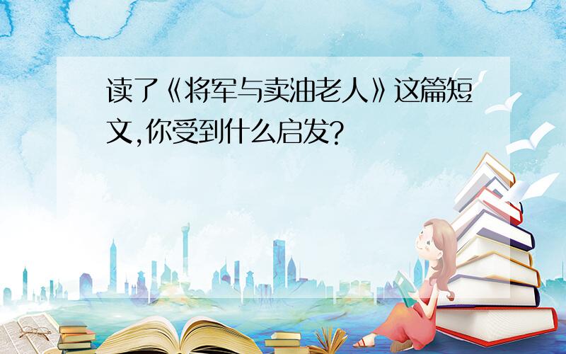 读了《将军与卖油老人》这篇短文,你受到什么启发?