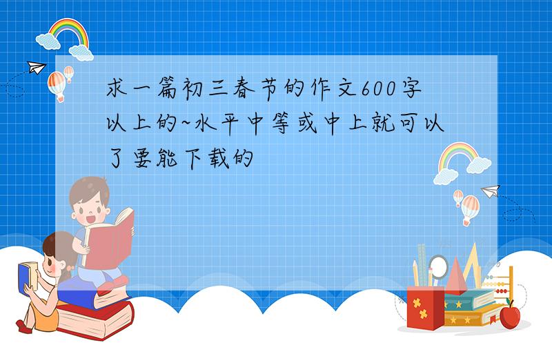 求一篇初三春节的作文600字以上的~水平中等或中上就可以了要能下载的