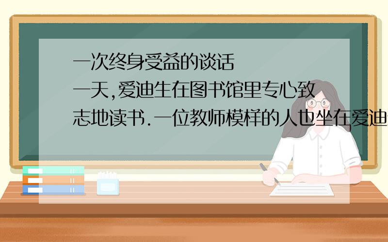 一次终身受益的谈话     一天,爱迪生在图书馆里专心致志地读书.一位教师模样的人也坐在爱迪生近旁看书,他不时抬起头,仔细端详着爱迪生.    过了一会儿,他走上前亲切地问爱迪生：“我经