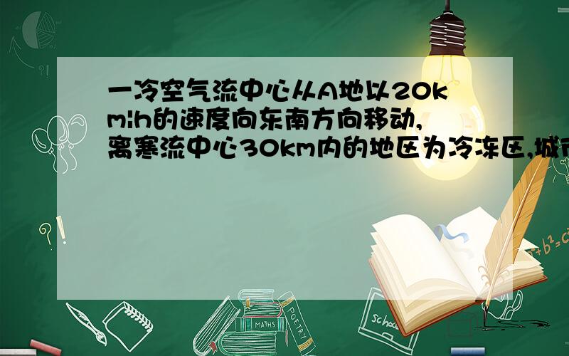 一冷空气流中心从A地以20km|h的速度向东南方向移动,离寒流中心30km内的地区为冷冻区,城市B在A地正东40km试估计城市B处于冷冻区内的时间为几小时. 这道题的过程怎么写昂  谢谢啦