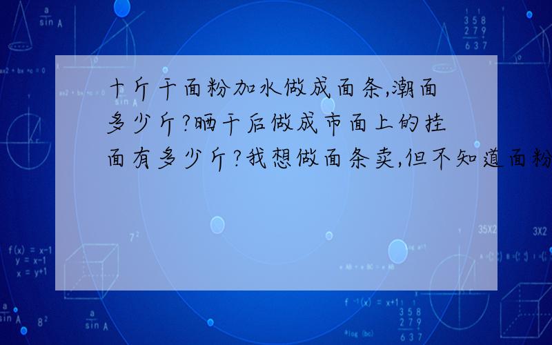 十斤干面粉加水做成面条,潮面多少斤?晒干后做成市面上的挂面有多少斤?我想做面条卖,但不知道面粉变成面条的比例,面粉加水做成面条后,潮面条是多少、干面条（制成挂面）是多少?