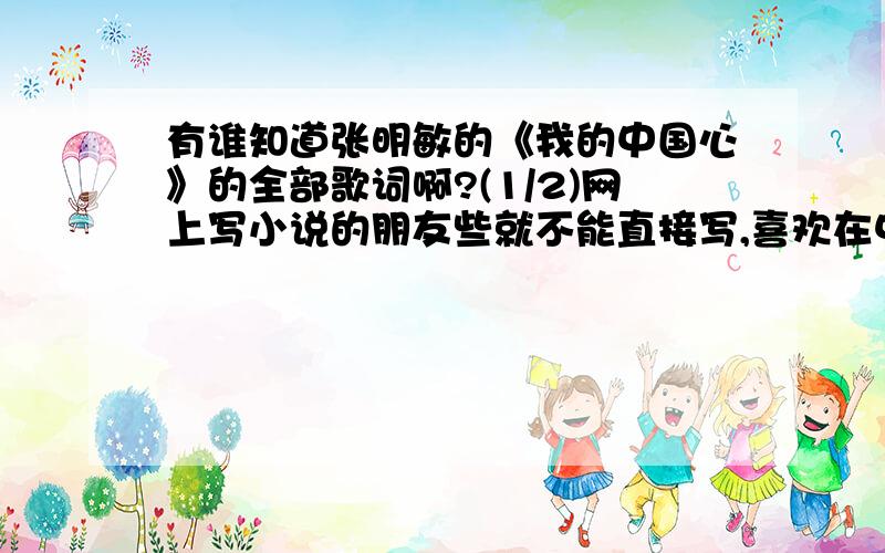 有谁知道张明敏的《我的中国心》的全部歌词啊?(1/2)网上写小说的朋友些就不能直接写,喜欢在中间添东西凑字数,看起让人觉得着急比如在开始交代什么什么的来历的时候,那个角色说一句“