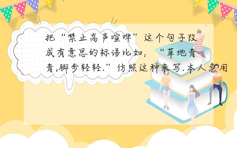 把“禁止高声喧哗”这个句子改成有意思的标语比如：“草地青青,脚步轻轻.”仿照这种来写.本人急用