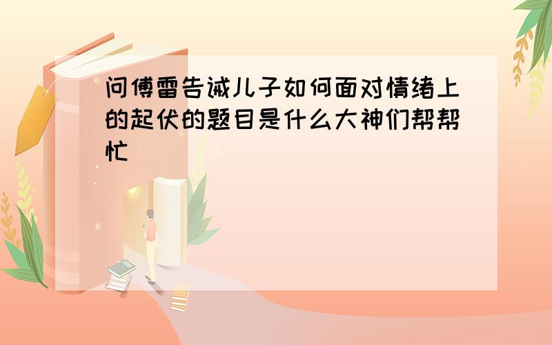 问傅雷告诫儿子如何面对情绪上的起伏的题目是什么大神们帮帮忙