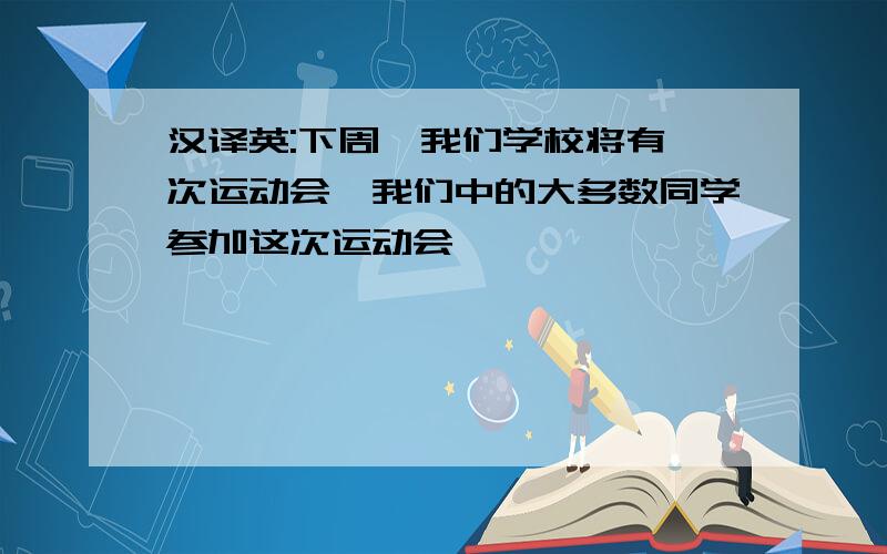 汉译英:下周,我们学校将有一次运动会,我们中的大多数同学参加这次运动会