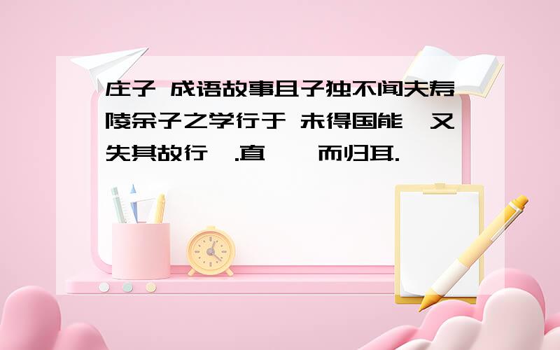 庄子 成语故事且子独不闻夫寿陵余子之学行于 未得国能,又失其故行矣.直匍匐而归耳.