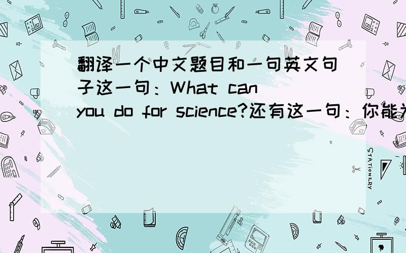 翻译一个中文题目和一句英文句子这一句：What can you do for science?还有这一句：你能为科学做些什么?（做题目用）不要太偷懒OK？ 不要在线翻译！