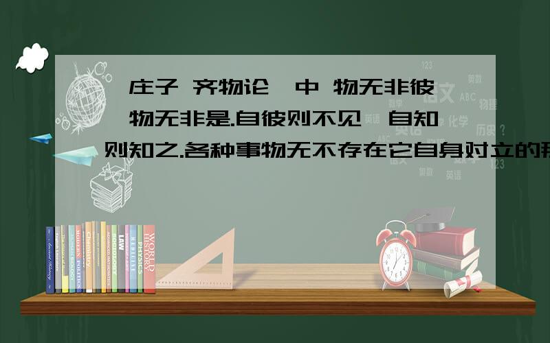 《庄子 齐物论》中 物无非彼,物无非是.自彼则不见,自知则知之.各种事物无不存在它自身对立的那一面,各种事物也无不存在它自身对立的这一面.从事物相对立的那一面看便看不见这一面,从